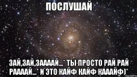 Послушай Зай,зай,заааай...* Ты просто рай рай раааай...* И это кайф кайф кааайф)*