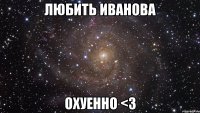 ЛЮБИТЬ ИВАНОВА ОХУЕННО <3