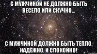 С Мужчиной не должно быть весело или скучно… С МУЖЧИНОЙ должно быть ТЕПЛО, НАДЁЖНО, и СПОКОЙНО!