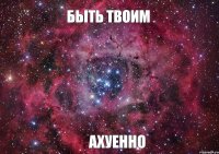 Быть твоим АХУЕННО