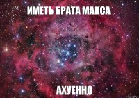 ИМЕТЬ БРАТА МАКСА АХУЕННО