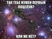 так тебе нужен первый поцелуй? или же нет?