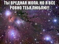 ты вредная жопа, но я все ровно тебя люблю!! 