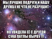 мы лучшие подруги и нашу дружбу не что не разрушит но увидела её с другой сука патлы вырву !!!