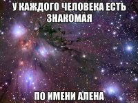 у каждого человека есть знакомая по имени алена