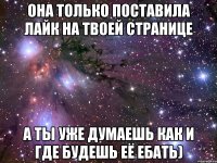 она только поставила лайк на твоей странице а ты уже думаешь как и где будешь её ебать)