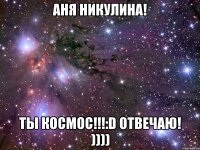 аня никулина! ты космос!!!:d отвечаю! ))))