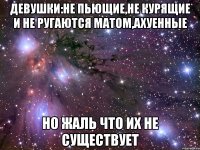 девушки:не пьющие,не курящие и не ругаются матом,ахуенные но жаль что их не существует