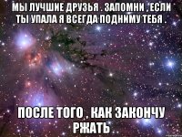 мы лучшие друзья . запомни , если ты упала я всегда подниму тебя . после того , как закончу ржать