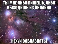 ты мне либо пишешь, либо выходишь из онлайна нехуй соблазнять!