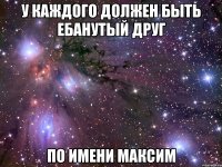 у каждого должен быть ебанутый друг по имени максим