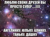 люблю своих друзей вы просто супер.....)))) ангелинку, юльку, алинку, таньку, дашку