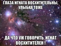 Глаза Игната восхитительны, улыбка тоже Да что уж говорить, Игнат восхитителен !