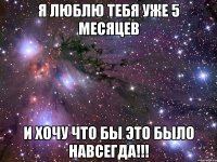 Я ЛЮБЛЮ ТЕБЯ УЖЕ 5 МЕСЯЦЕВ И ХОЧУ ЧТО БЫ ЭТО БЫЛО НАВСЕГДА!!!