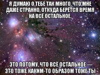 Я думаю о тебе так много, что мне даже странно, откуда берётся время на всё остальное. . Это потому, что всё остальное — это тоже каким-то образом тоже ты