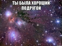 ты была хороший подругой 