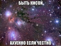 быть кисой ахуенно если честно