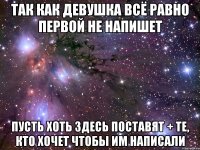 ТАК КАК ДЕВУШКА ВСЁ РАВНО ПЕРВОЙ НЕ НАПИШЕТ ПУСТЬ ХОТЬ ЗДЕСЬ ПОСТАВЯТ + ТЕ, КТО ХОЧЕТ ЧТОБЫ ИМ НАПИСАЛИ