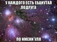 у каждого есть ебанутая подруга по имени уля