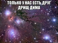 только у нас есть друг дрищ Дима 