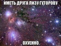 Иметь друга Лизу Гуторову Охуенно