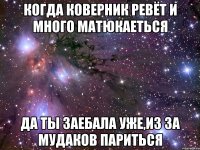 когда коверник ревёт и много матюкаеться да ты заебала уже,из за мудаков париться