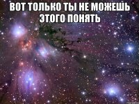 вот только ты не можешь этого понять 