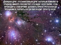 Девушка друг, это офигенный друг, который поможет в трудную минуту, посоветует что надо, хочу такую, чтоб проводить с ней время, целовать при встрече и когда прощаемся, скучать когда она уходит. Просто хочу!* 