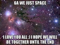 6a we just space I love you all :) I hope we will be together until the end