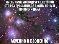 Иметь лучшую подругу с которой сто раз прощаешься в одну ночь, и по имени Дана Ахуенно и бесценно