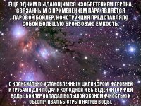 Еще одним выдающимся изобретением Герона, связанным с применением пара является паровой бойлер. Конструкция представляло собой большую бронзовую емкость. С коаксиально установленным цилиндром, жаровней и трубами для подачи холодной и выведения горячей воды. Бойлер обладал большой экономичностью и обеспечивал быстрый нагрев воды.