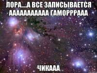 лора....а все записывается ааааааааааа гаморррааа чикааа