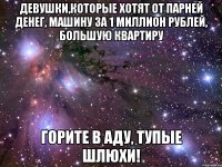 Девушки,которые хотят от парней денег, машину за 1 миллион рублей, большую квартиру Горите в аду, тупые шлюхи!