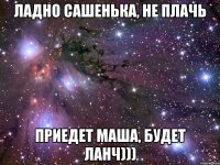 Ладно Сашенька, не плачь приедет Маша, будет ланч)))