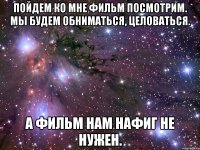 Пойдем ко мне фильм посмотрим. мы будем обниматься, целоваться. А фильм нам нафиг не нужен.