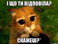 і що ти відповіла? скажеш?*