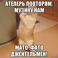 атеперь повторям, музику нам мато ,фато джентельмен!