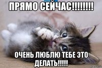 прямо сейчас!!! очень люблю тебе это делать!!!