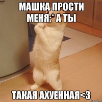 машка прости меня:* а ты такая ахуенная<3