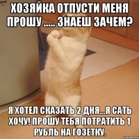 хозяйка отпусти меня прошу ..... знаеш зачем? я хотел сказать 2 дня...я сать хочу! прошу тебя потратить 1 рубль на гозетку.