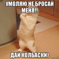 Умоляю не бросай меня!! Дай колбаски)