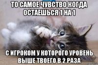 То самое чувство когда остаешься 1 на 1 с игроком у которого уровень выше твоего в 2 раза