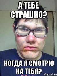 а тебе страшно? когда я смотрю на тебя?