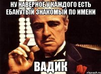 ну наверное у каждого есть ебанутый знакомый по имени вадик