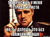 ты просишь у меня тетрадь юриста но ты делешь это без уважения, паша