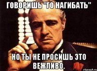 говоришь "го нагибать" но ты не просишь это вежливо.