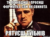 Ти приходиш і просиш ФОРМУЛУ,а сам як свинота рятуєш туїбнів