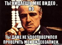 Ты кидаешь мне видео , но ты даже не удостоверился проверить мои видеозаписи.