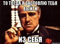 то тогда я застовлю тебя выйти из себя