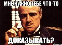 мне нужно тебе что-то доказывать?